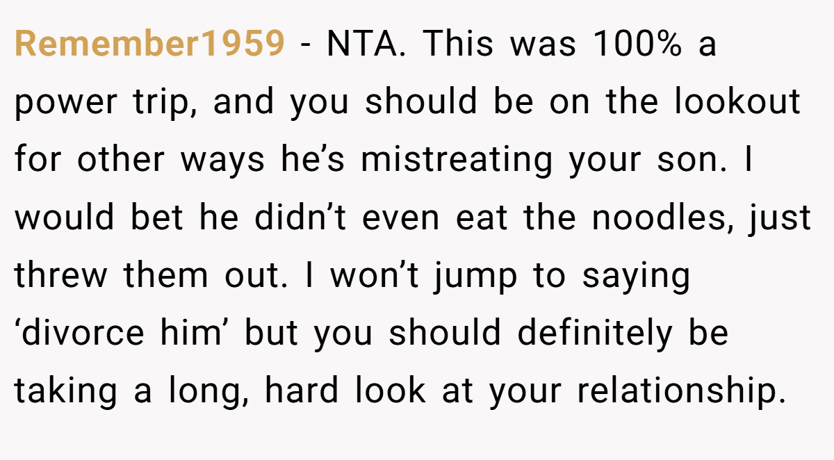 Remember1959 - NTA. This was 100% a power trip, and you should be on the lookout for other ways he’s mistreating your son. I would bet he didn’t even eat the noodles, just threw them out. I won’t jump to saying ‘divorce him’ but you should definitely be taking a long, hard look at your relationship.
