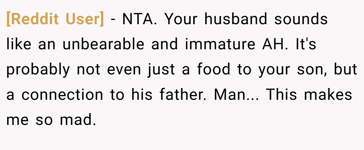 [Reddit User] - NTA. Your husband sounds like an unbearable and immature AH. It's probably not even just a food to your son, but a connection to his father. Man... This makes me so mad.