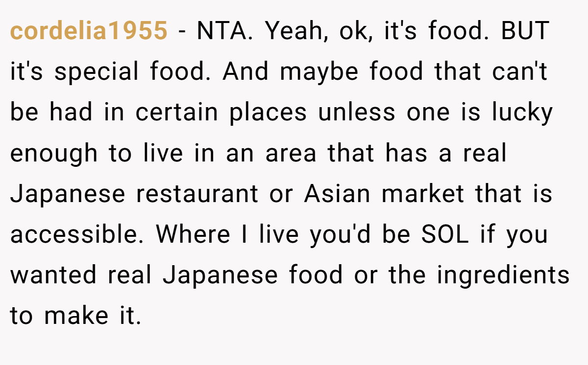 cordelia1955 - NTA. Yeah, ok, it's food. BUT it's special food. And maybe food that can't be had in certain places unless one is lucky enough to live in an area that has a real Japanese restaurant or Asian market that is accessible. Where I live you'd be SOL if you wanted real Japanese food or the ingredients to make it.