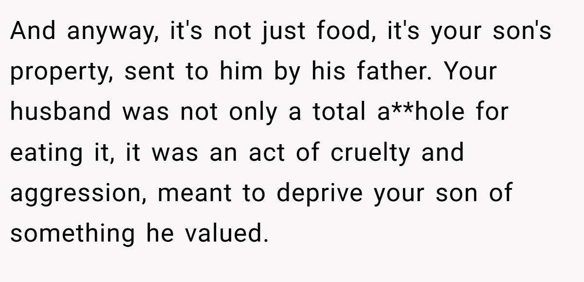 And anyway, it's not just food, it's your son's property, sent to him by his father. Your husband was not only a total a**hole for eating it, it was an act of cruelty and aggression, meant to deprive your son of something he valued.