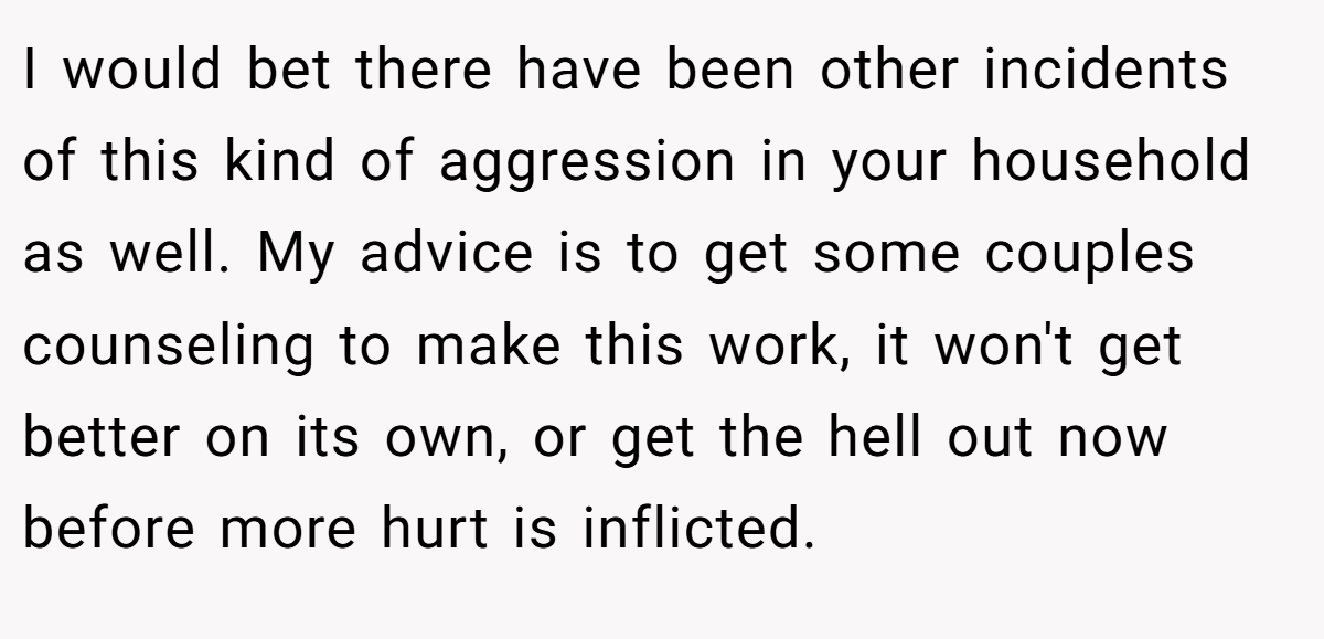 I would bet there have been other incidents of this kind of aggression in your household as well. My advice is to get some couples counseling to make this work, it won't get better on its own, or get the hell out now before more hurt is inflicted.