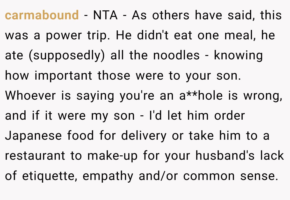 carmabound - NTA - As others have said, this was a power trip. He didn't eat one meal, he ate (supposedly) all the noodles - knowing how important those were to your son. Whoever is saying you're an a**hole is wrong, and if it were my son - I'd let him order Japanese food for delivery or take him to a restaurant to make-up for your husband's lack of etiquette, empathy and/or common sense.