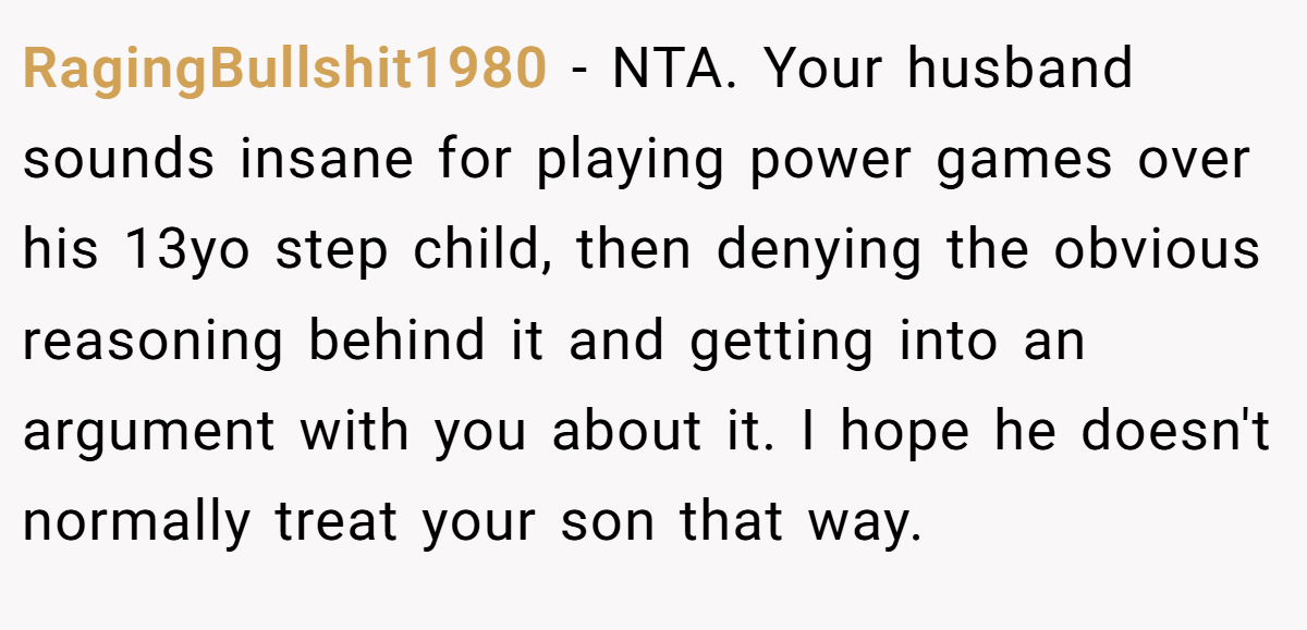 RagingBullshit1980 - NTA. Your husband sounds insane for playing power games over his 13yo step child, then denying the obvious reasoning behind it and getting into an argument with you about it. I hope he doesn't normally treat your son that way.