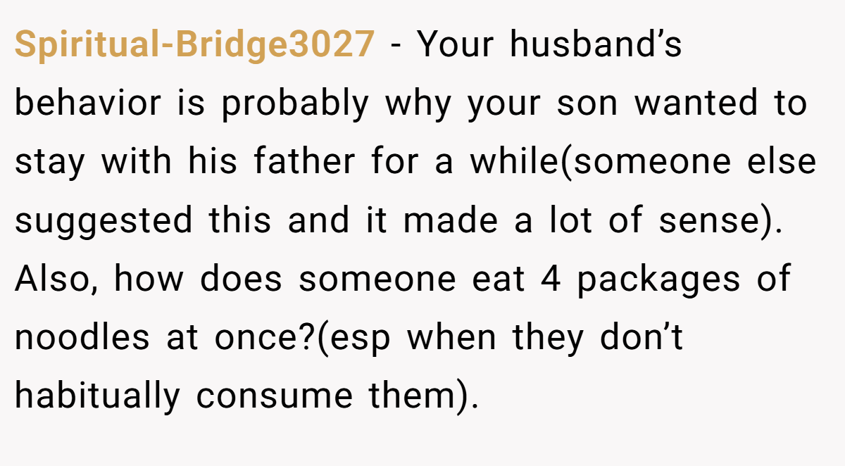 Spiritual-Bridge3027 - Your husband’s behavior is probably why your son wanted to stay with his father for a while(someone else suggested this and it made a lot of sense). Also, how does someone eat 4 packages of noodles at once?(esp when they don’t habitually consume them).