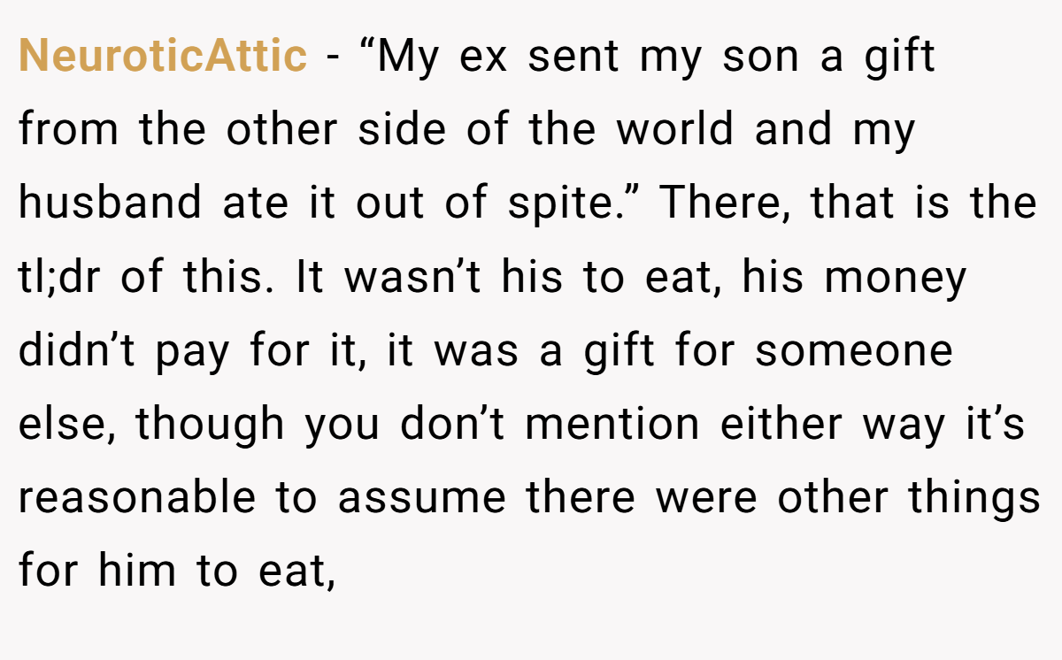 NeuroticAttic - “My ex sent my son a gift from the other side of the world and my husband ate it out of spite.” There, that is the tl;dr of this. It wasn’t his to eat, his money didn’t pay for it, it was a gift for someone else, though you don’t mention either way it’s reasonable to assume there were other things for him to eat,