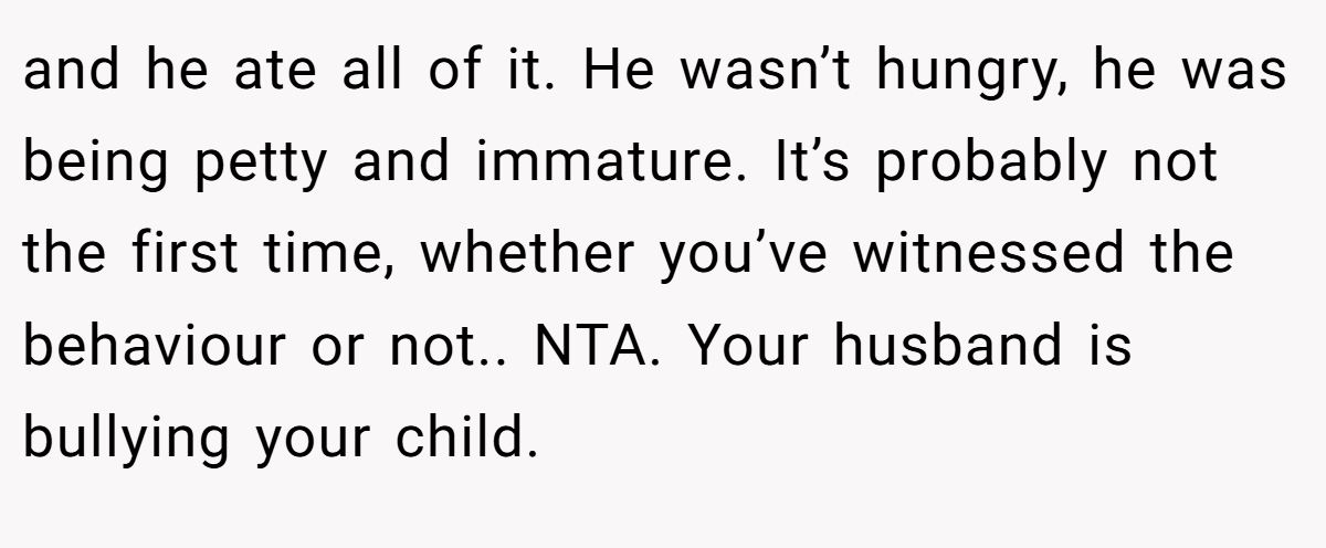 and he ate all of it. He wasn’t hungry, he was being petty and immature. It’s probably not the first time, whether you’ve witnessed the behaviour or not.. NTA. Your husband is bullying your child.
