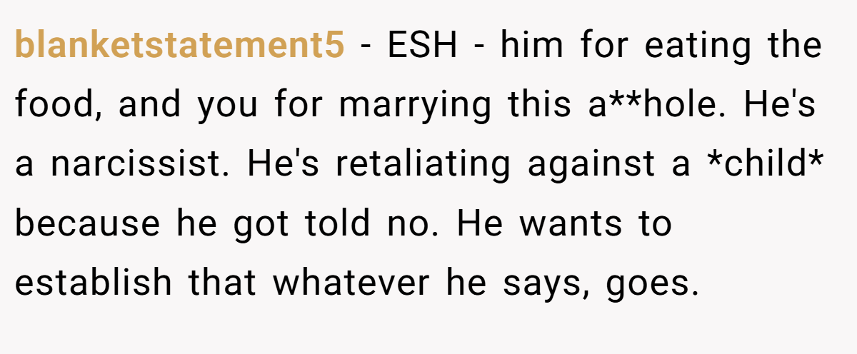 blanketstatement5 - ESH - him for eating the food, and you for marrying this a**hole. He's a narcissist. He's retaliating against a *child* because he got told no. He wants to establish that whatever he says, goes.