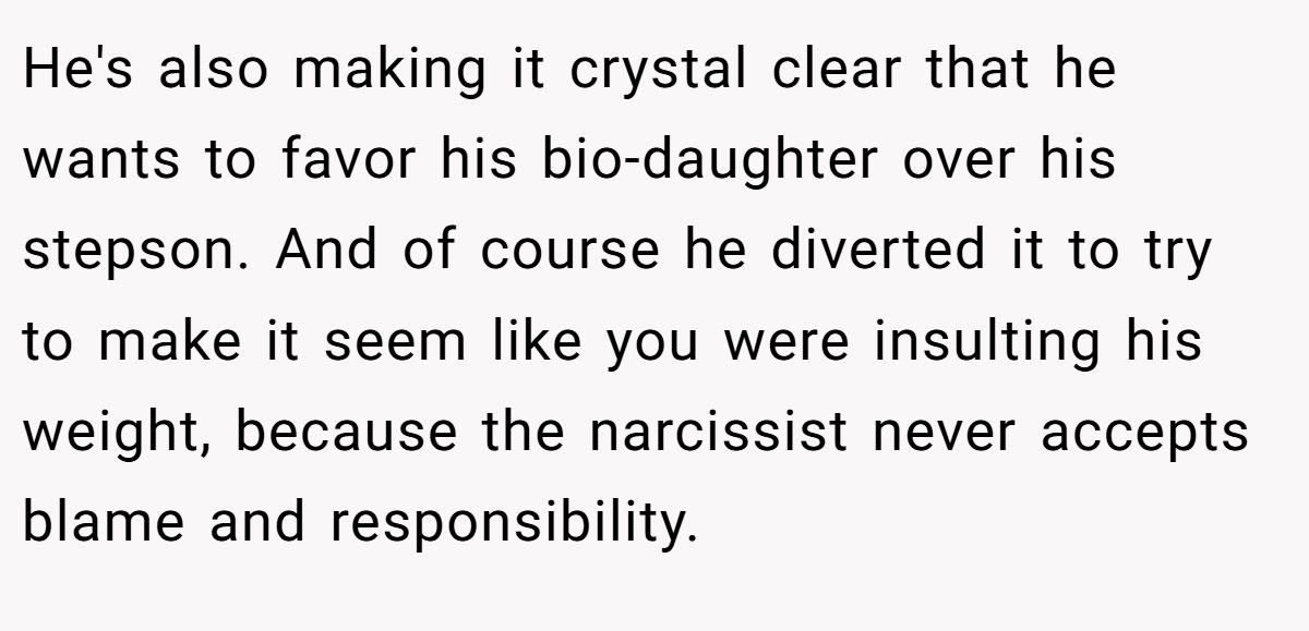 He's also making it crystal clear that he wants to favor his bio-daughter over his stepson. And of course he diverted it to try to make it seem like you were insulting his weight, because the narcissist never accepts blame and responsibility.