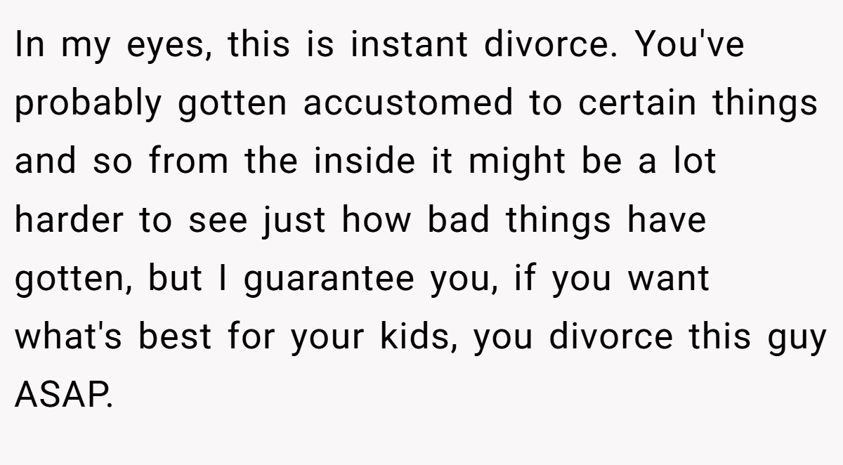 In my eyes, this is instant divorce. You've probably gotten accustomed to certain things and so from the inside it might be a lot harder to see just how bad things have gotten, but I guarantee you, if you want what's best for your kids, you divorce this guy ASAP.