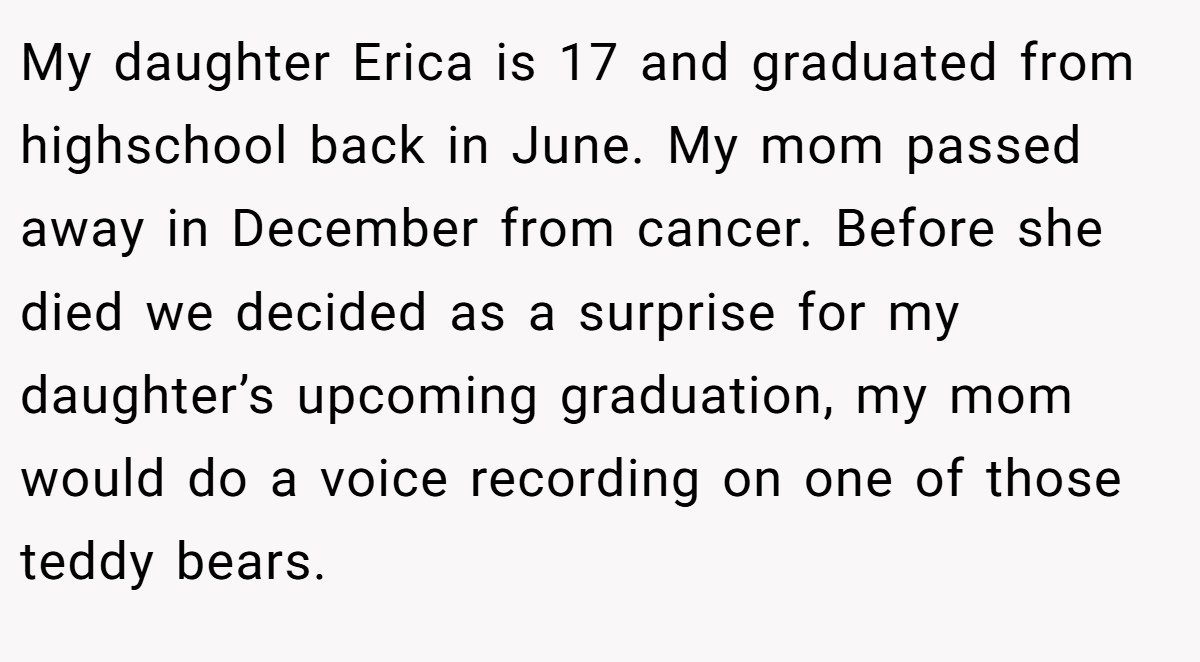 My daughter Erica is 17 and graduated from highschool back in June. My mom passed away in December from cancer. Before she died we decided as a surprise for my daughter’s upcoming graduation, my mom would do a voice recording on one of those teddy bears.