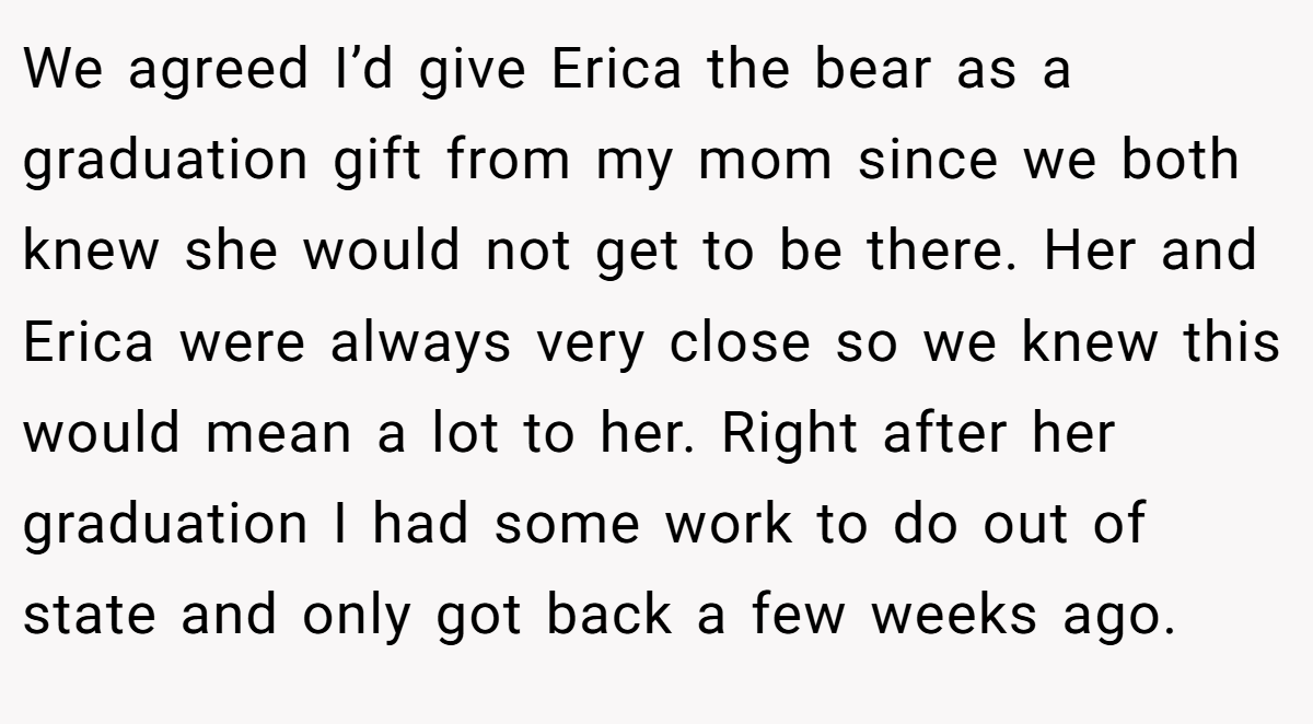 We agreed I’d give Erica the bear as a graduation gift from my mom since we both knew she would not get to be there. Her and Erica were always very close so we knew this would mean a lot to her. Right after her graduation I had some work to do out of state and only got back a few weeks ago.