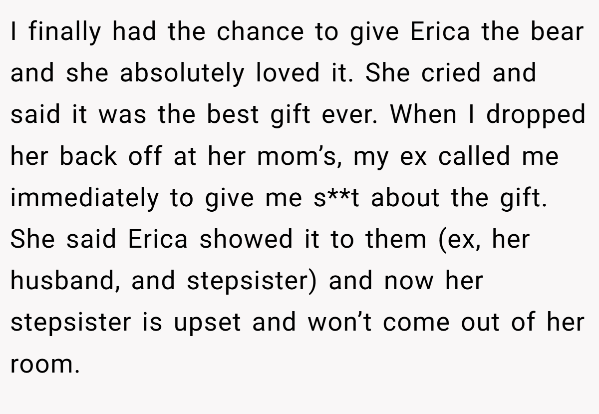 I finally had the chance to give Erica the bear and she absolutely loved it. She cried and said it was the best gift ever. When I dropped her back off at her mom’s, my ex called me immediately to give me s**t about the gift. She said Erica showed it to them (ex, her husband, and stepsister) and now her stepsister is upset and won’t come out of her room.