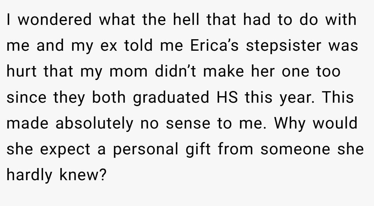 I wondered what the hell that had to do with me and my ex told me Erica’s stepsister was hurt that my mom didn’t make her one too since they both graduated HS this year. This made absolutely no sense to me. Why would she expect a personal gift from someone she hardly knew?