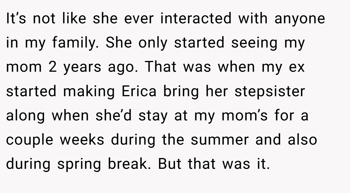 It’s not like she ever interacted with anyone in my family. She only started seeing my mom 2 years ago. That was when my ex started making Erica bring her stepsister along when she’d stay at my mom’s for a couple weeks during the summer and also during spring break. But that was it.