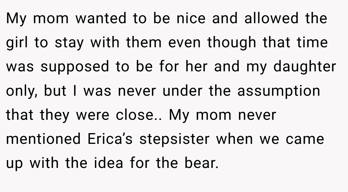 My mom wanted to be nice and allowed the girl to stay with them even though that time was supposed to be for her and my daughter only, but I was never under the assumption that they were close.. My mom never mentioned Erica’s stepsister when we came up with the idea for the bear.