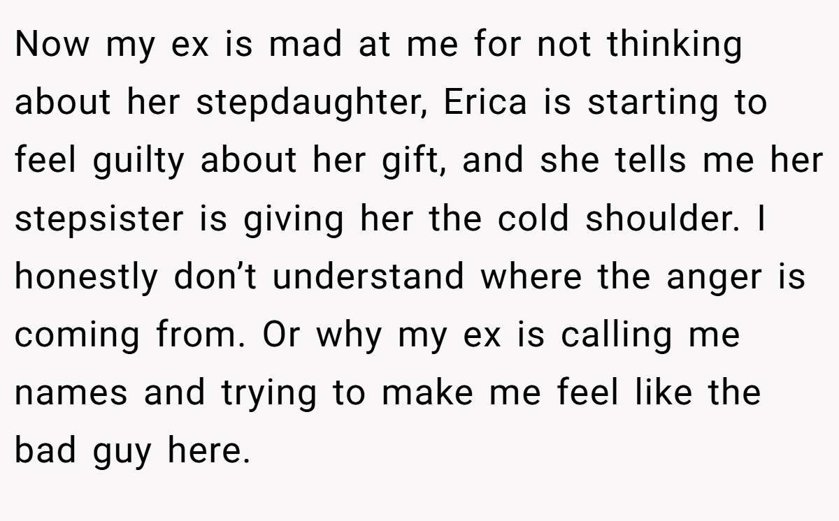 Now my ex is mad at me for not thinking about her stepdaughter, Erica is starting to feel guilty about her gift, and she tells me her stepsister is giving her the cold shoulder. I honestly don’t understand where the anger is coming from. Or why my ex is calling me names and trying to make me feel like the bad guy here.