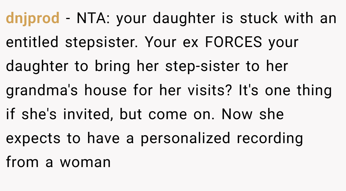 dnjprod - NTA: your daughter is stuck with an entitled stepsister. Your ex FORCES your daughter to bring her step-sister to her grandma's house for her visits? It's one thing if she's invited, but come on. Now she expects to have a personalized recording from a woman