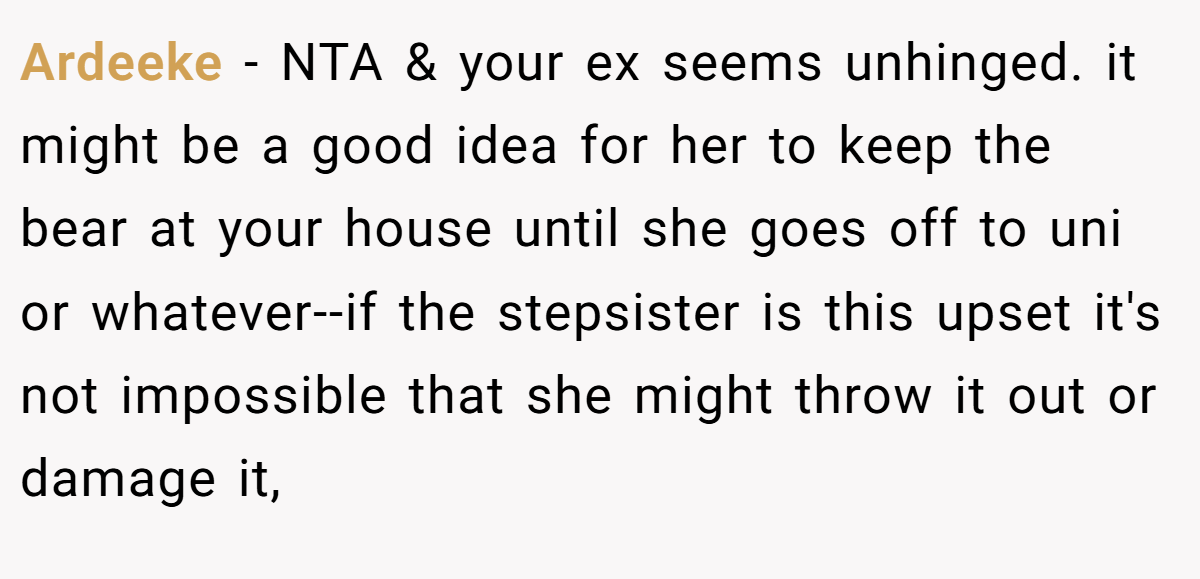 Ardeeke - NTA & your ex seems unhinged. it might be a good idea for her to keep the bear at your house until she goes off to uni or whatever--if the stepsister is this upset it's not impossible that she might throw it out or damage it,