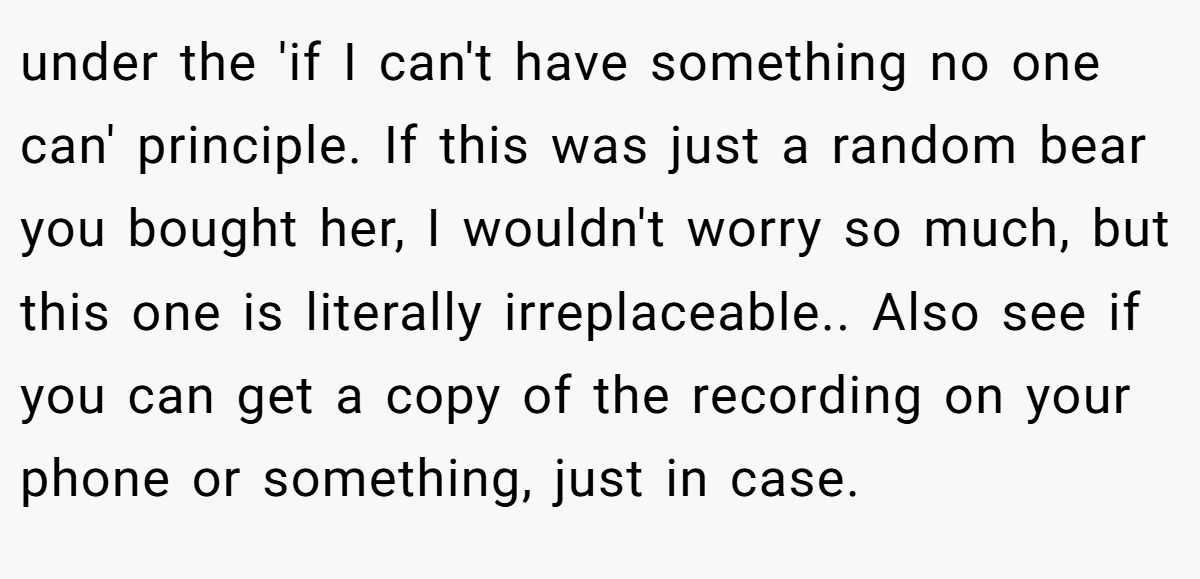 under the 'if I can't have something no one can' principle. If this was just a random bear you bought her, I wouldn't worry so much, but this one is literally irreplaceable.. Also see if you can get a copy of the recording on your phone or something, just in case.