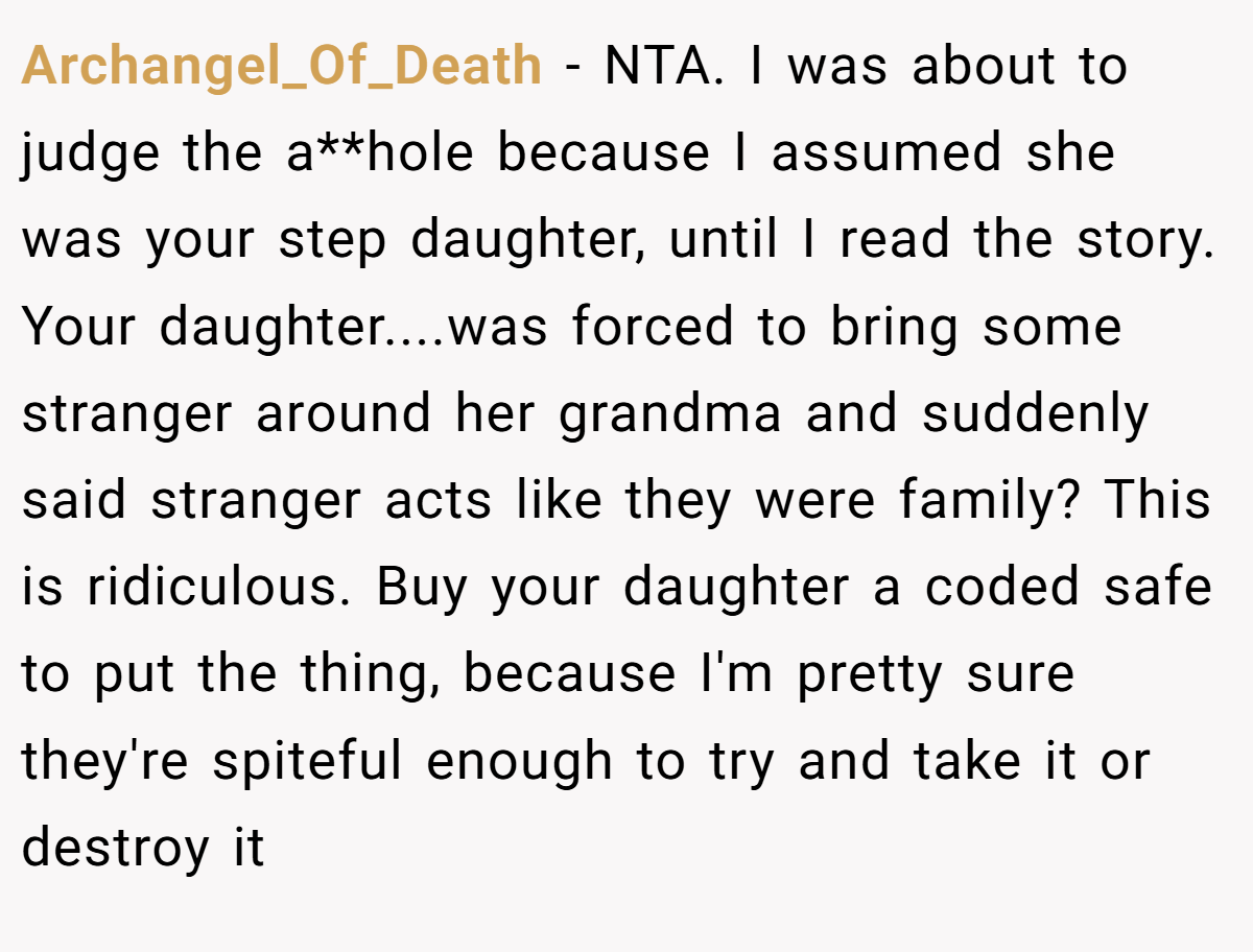 Archangel_Of_Death - NTA. I was about to judge the a**hole because I assumed she was your step daughter, until I read the story. Your daughter....was forced to bring some stranger around her grandma and suddenly said stranger acts like they were family? This is ridiculous. Buy your daughter a coded safe to put the thing, because I'm pretty sure they're spiteful enough to try and take it or destroy it