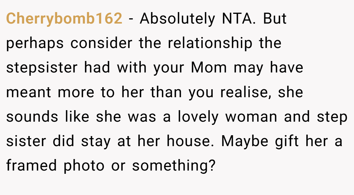 Cherrybomb162 - Absolutely NTA. But perhaps consider the relationship the stepsister had with your Mom may have meant more to her than you realise, she sounds like she was a lovely woman and step sister did stay at her house. Maybe gift her a framed photo or something?