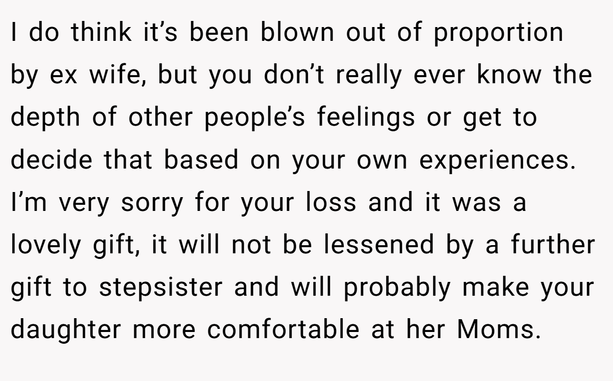 I do think it’s been blown out of proportion by ex wife, but you don’t really ever know the depth of other people’s feelings or get to decide that based on your own experiences. I’m very sorry for your loss and it was a lovely gift, it will not be lessened by a further gift to stepsister and will probably make your daughter more comfortable at her Moms.