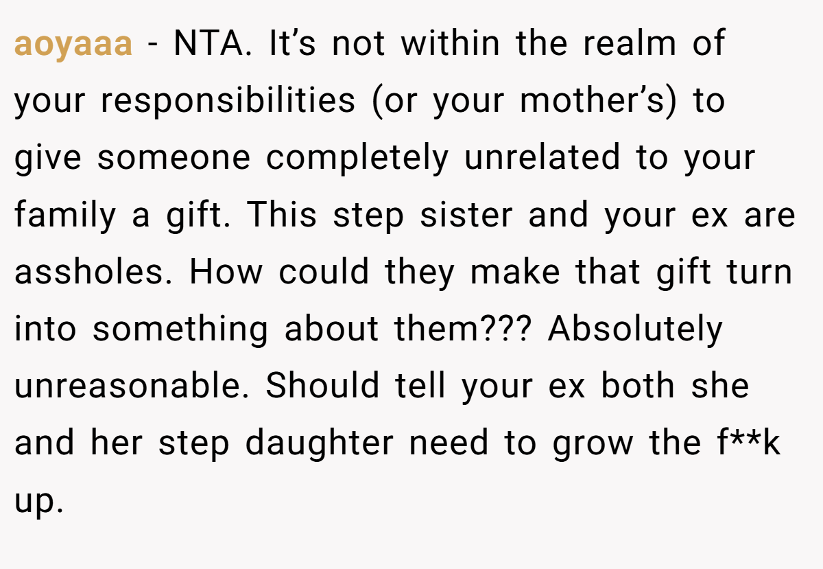aoyaaa - NTA. It’s not within the realm of your responsibilities (or your mother’s) to give someone completely unrelated to your family a gift. This step sister and your ex are assholes. How could they make that gift turn into something about them??? Absolutely unreasonable. Should tell your ex both she and her step daughter need to grow the f**k up.