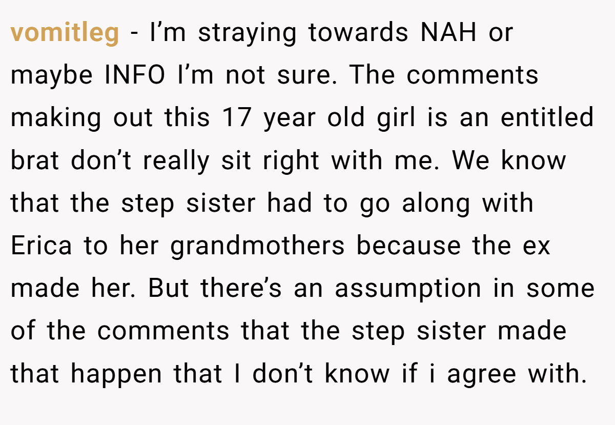 vomitleg - I’m straying towards NAH or maybe INFO I’m not sure. The comments making out this 17 year old girl is an entitled brat don’t really sit right with me. We know that the step sister had to go along with Erica to her grandmothers because the ex made her. But there’s an assumption in some of the comments that the step sister made that happen that I don’t know if i agree with.
