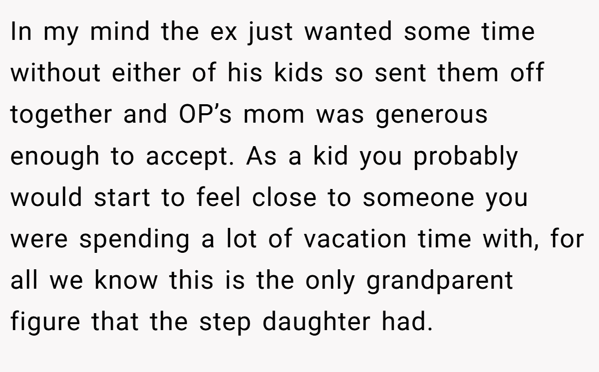 In my mind the ex just wanted some time without either of his kids so sent them off together and OP’s mom was generous enough to accept. As a kid you probably would start to feel close to someone you were spending a lot of vacation time with, for all we know this is the only grandparent figure that the step daughter had.