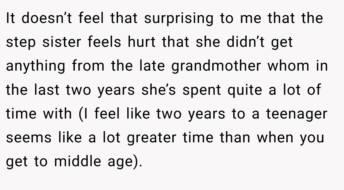 It doesn’t feel that surprising to me that the step sister feels hurt that she didn’t get anything from the late grandmother whom in the last two years she’s spent quite a lot of time with (I feel like two years to a teenager seems like a lot greater time than when you get to middle age).