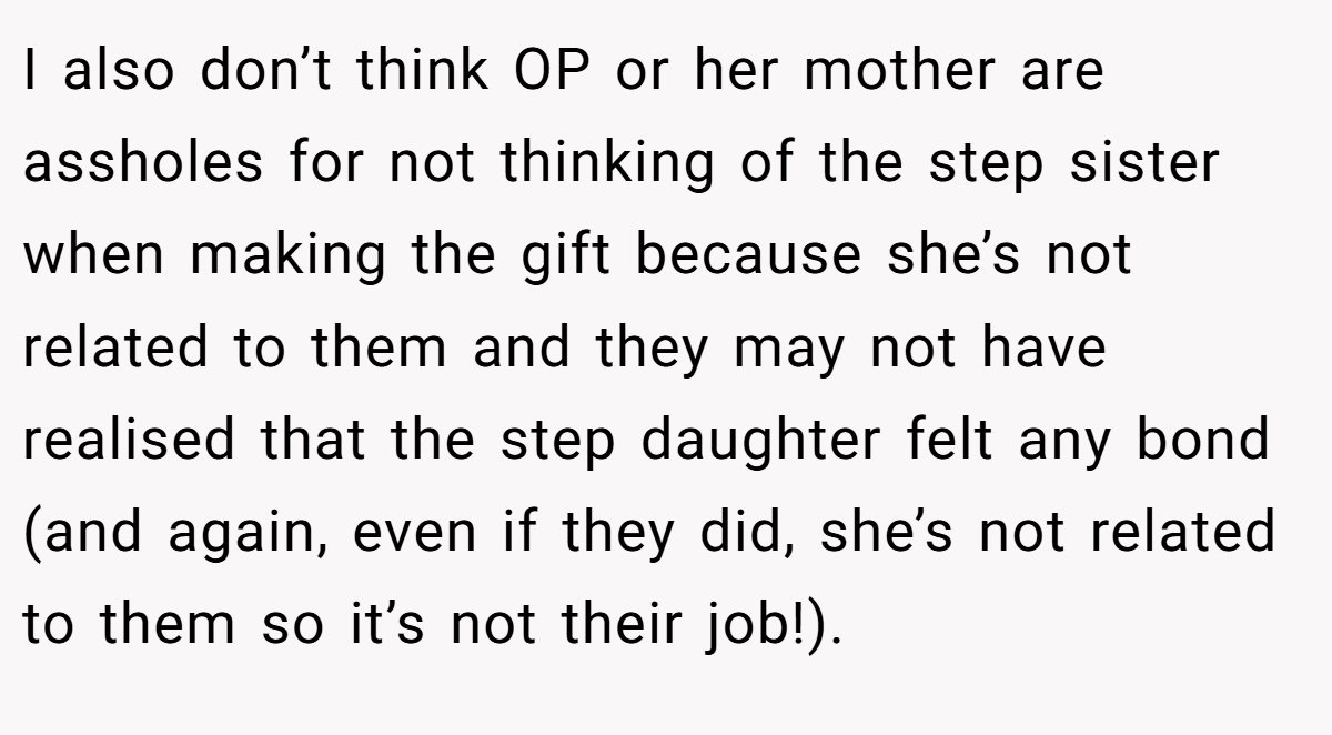 I also don’t think OP or her mother are assholes for not thinking of the step sister when making the gift because she’s not related to them and they may not have realised that the step daughter felt any bond (and again, even if they did, she’s not related to them so it’s not their job!).