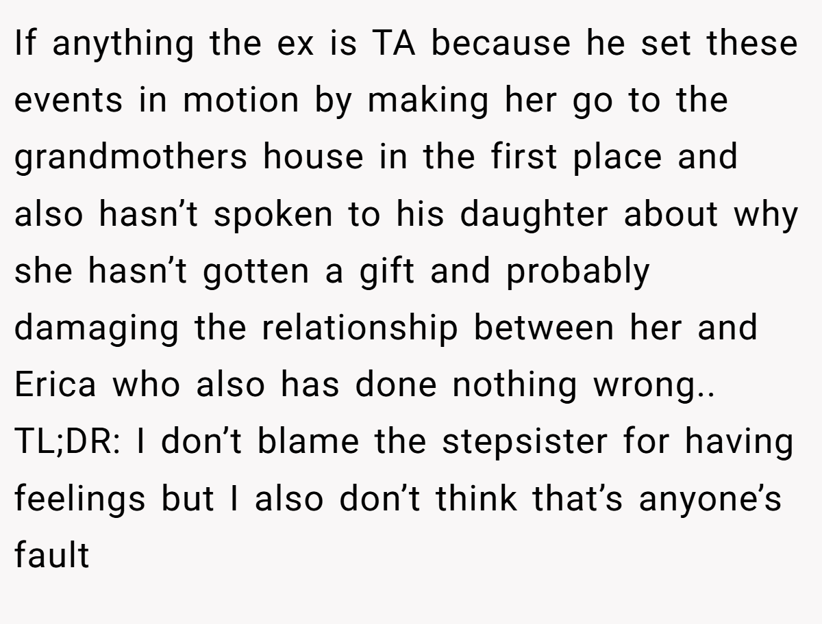 If anything the ex is TA because he set these events in motion by making her go to the grandmothers house in the first place and also hasn’t spoken to his daughter about why she hasn’t gotten a gift and probably damaging the relationship between her and Erica who also has done nothing wrong.. TL;DR: I don’t blame the stepsister for having feelings but I also don’t think that’s anyone’s fault