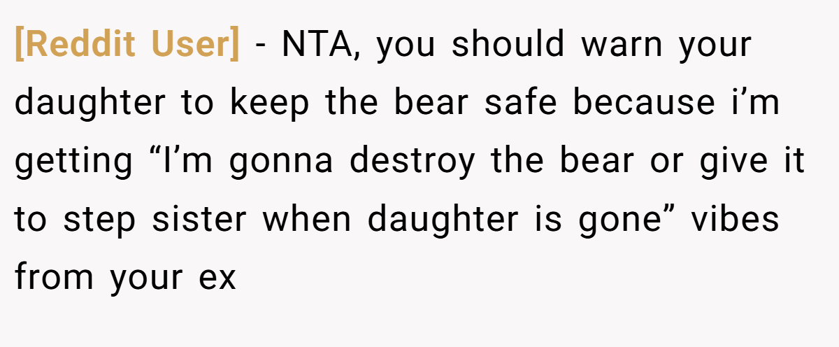 [Reddit User] - NTA, you should warn your daughter to keep the bear safe because i’m getting “I’m gonna destroy the bear or give it to step sister when daughter is gone” vibes from your ex