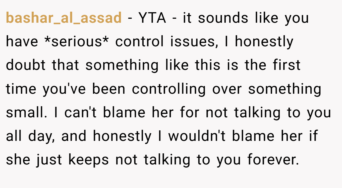 bashar_al_assad − YTA - it sounds like you have *serious* control issues, I honestly doubt that something like this is the first time you've been controlling over something small. I can't blame her for not talking to you all day, and honestly I wouldn't blame her if she just keeps not talking to you forever.