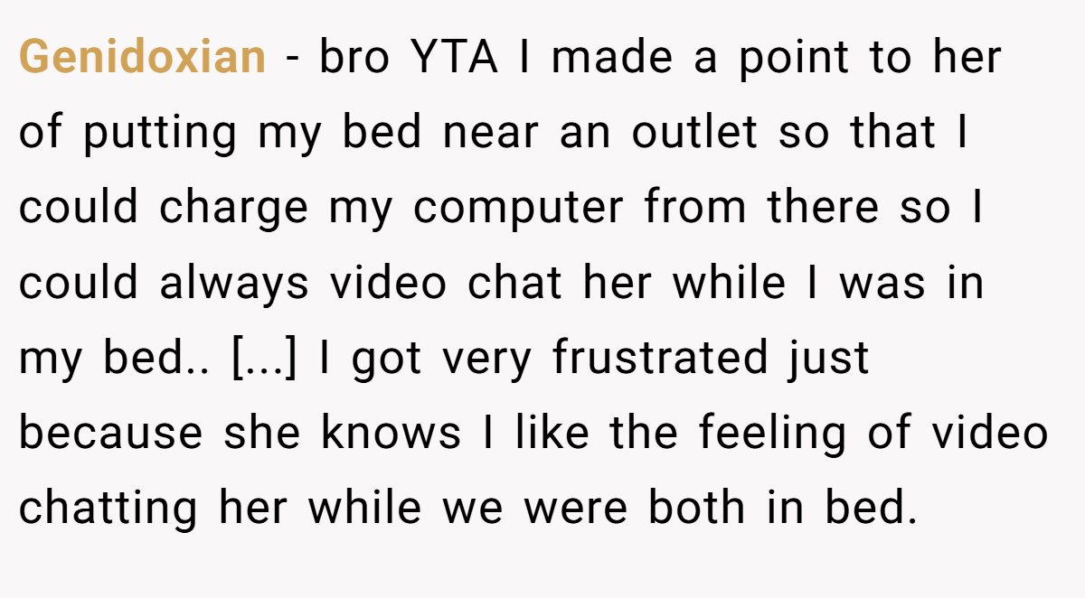 Genidoxian − bro YTA I made a point to her of putting my bed near an outlet so that I could charge my computer from there so I could always video chat her while I was in my bed.. [...] I got very frustrated just because she knows I like the feeling of video chatting her while we were both in bed.