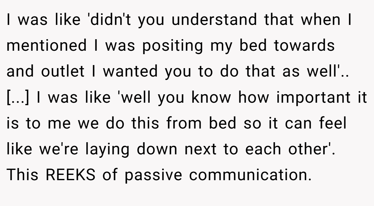 I was like 'didn't you understand that when I mentioned I was positing my bed towards and outlet I wanted you to do that as well'.. [...] I was like 'well you know how important it is to me we do this from bed so it can feel like we're laying down next to each other'. This REEKS of passive communication.