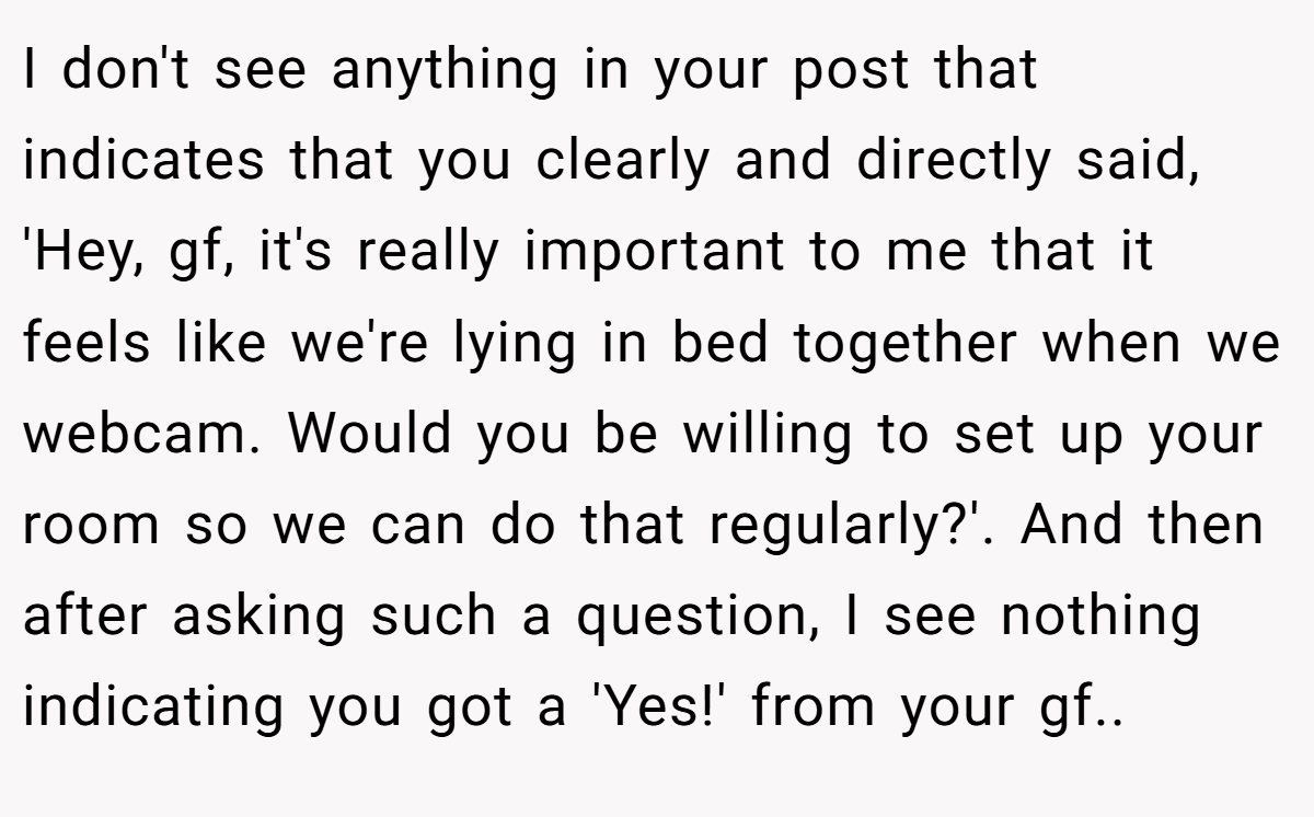 I don't see anything in your post that indicates that you clearly and directly said, 'Hey, gf, it's really important to me that it feels like we're lying in bed together when we webcam. Would you be willing to set up your room so we can do that regularly?'. And then after asking such a question, I see nothing indicating you got a 'Yes!' from your gf..