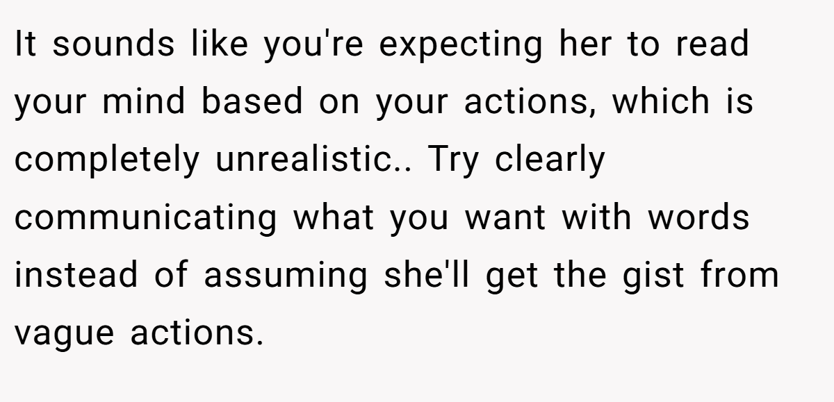 It sounds like you're expecting her to read your mind based on your actions, which is completely unrealistic.. Try clearly communicating what you want with words instead of assuming she'll get the gist from vague actions.
