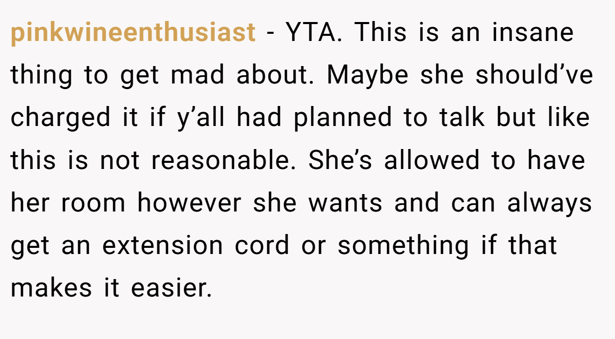 pinkwineenthusiast − YTA. This is an insane thing to get mad about. Maybe she should’ve charged it if y’all had planned to talk but like this is not reasonable. She’s allowed to have her room however she wants and can always get an extension cord or something if that makes it easier.
