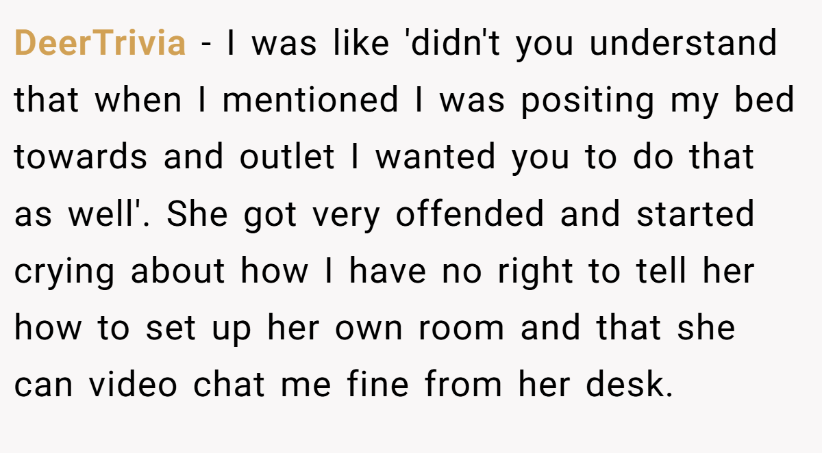 DeerTrivia − I was like 'didn't you understand that when I mentioned I was positing my bed towards and outlet I wanted you to do that as well'. She got very offended and started crying about how I have no right to tell her how to set up her own room and that she can video chat me fine from her desk.