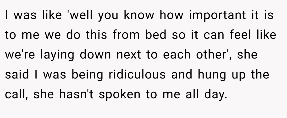 I was like 'well you know how important it is to me we do this from bed so it can feel like we're laying down next to each other', she said I was being ridiculous and hung up the call, she hasn't spoken to me all day.