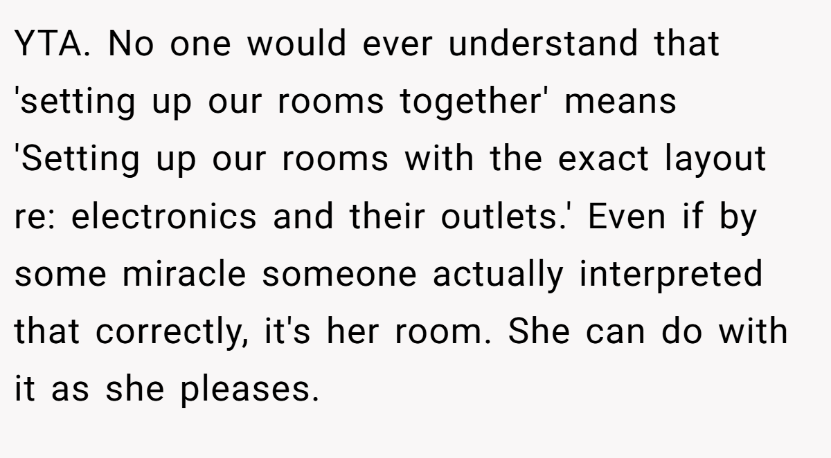 YTA. No one would ever understand that 'setting up our rooms together' means 'Setting up our rooms with the exact layout re: electronics and their outlets.' Even if by some miracle someone actually interpreted that correctly, it's her room. She can do with it as she pleases.