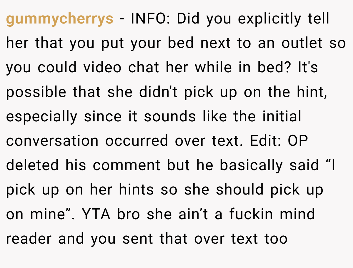 gummycherrys − INFO: Did you explicitly tell her that you put your bed next to an outlet so you could video chat her while in bed? It's possible that she didn't pick up on the hint, especially since it sounds like the initial conversation occurred over text. Edit: OP deleted his comment but he basically said “I pick up on her hints so she should pick up on mine”. YTA bro she ain’t a fuckin mind reader and you sent that over text too