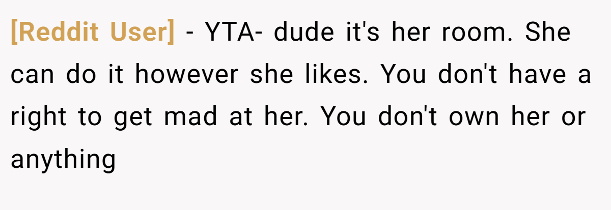[Reddit User] − YTA- dude it's her room. She can do it however she likes. You don't have a right to get mad at her. You don't own her or anything
