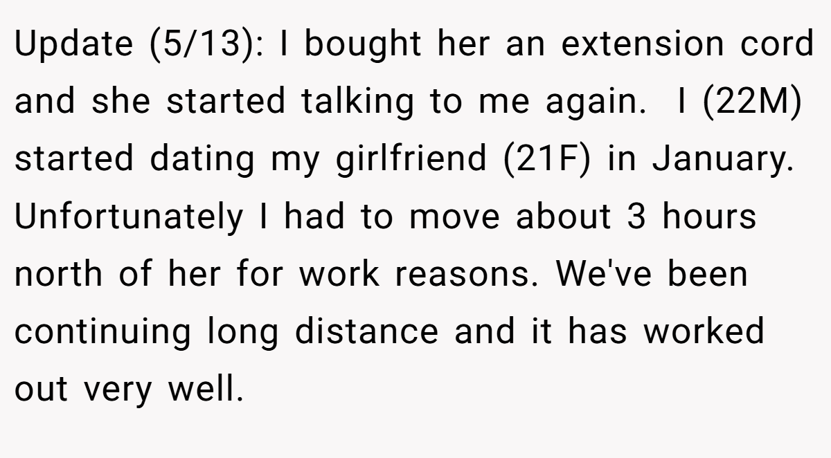 Update (5/13): I bought her an extension cord and she started talking to me again.  I (22M) started dating my girlfriend (21F) in January. Unfortunately I had to move about 3 hours north of her for work reasons. We've been continuing long distance and it has worked out very well. 