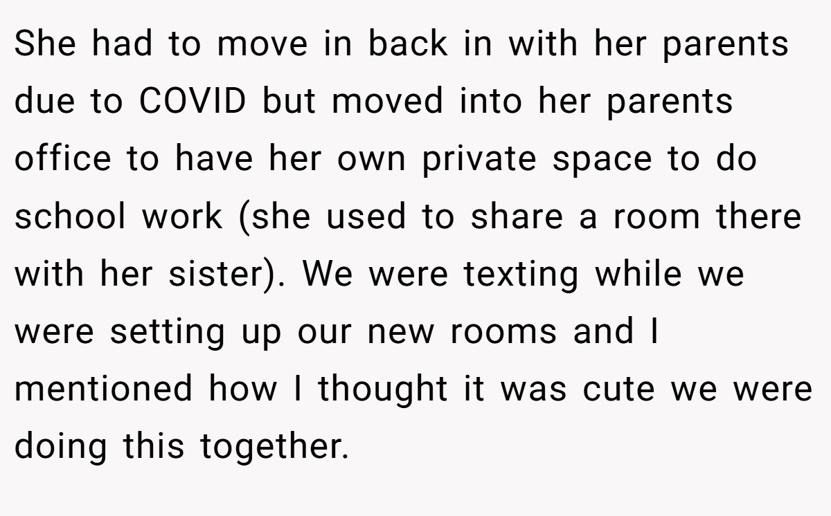 She had to move in back in with her parents due to COVID but moved into her parents office to have her own private space to do school work (she used to share a room there with her sister). We were texting while we were setting up our new rooms and I mentioned how I thought it was cute we were doing this together.