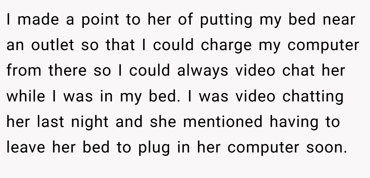 I made a point to her of putting my bed near an outlet so that I could charge my computer from there so I could always video chat her while I was in my bed. I was video chatting her last night and she mentioned having to leave her bed to plug in her computer soon.