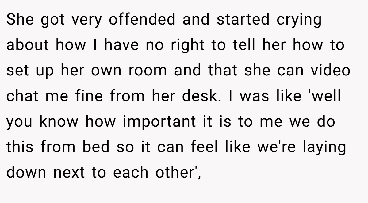 She got very offended and started crying about how I have no right to tell her how to set up her own room and that she can video chat me fine from her desk. I was like 'well you know how important it is to me we do this from bed so it can feel like we're laying down next to each other',