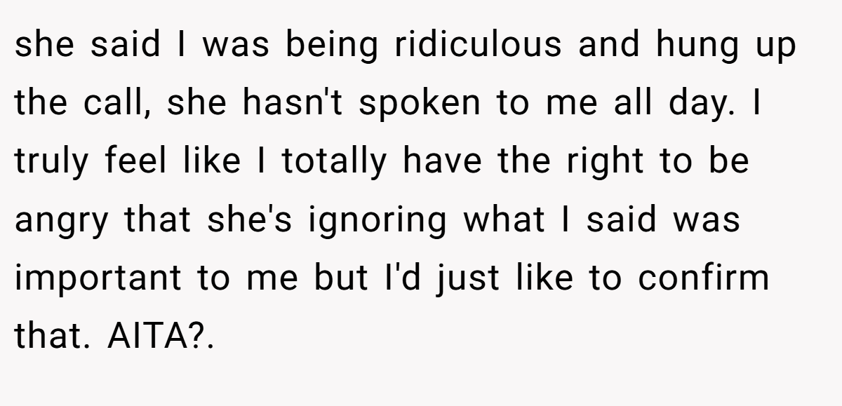 she said I was being ridiculous and hung up the call, she hasn't spoken to me all day. I truly feel like I totally have the right to be angry that she's ignoring what I said was important to me but I'd just like to confirm that. AITA?. ​
