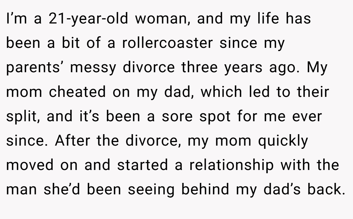 I’m a 21-year-old woman, and my life has been a bit of a rollercoaster since my parents’ messy divorce three years ago. My mom cheated on my dad, which led to their split, and it’s been a sore spot for me ever since. After the divorce, my mom quickly moved on and started a relationship with the man she’d been seeing behind my dad’s back.